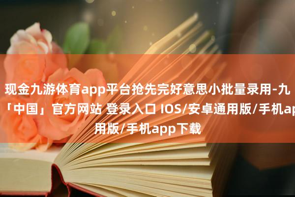 现金九游体育app平台抢先完好意思小批量录用-九游体育「中国」官方网站 登录入口 IOS/安卓通用版/手机app下载