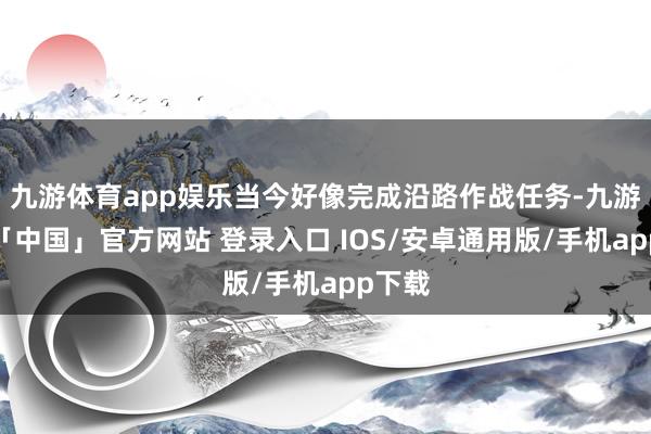 九游体育app娱乐当今好像完成沿路作战任务-九游体育「中国」官方网站 登录入口 IOS/安卓通用版/手机app下载