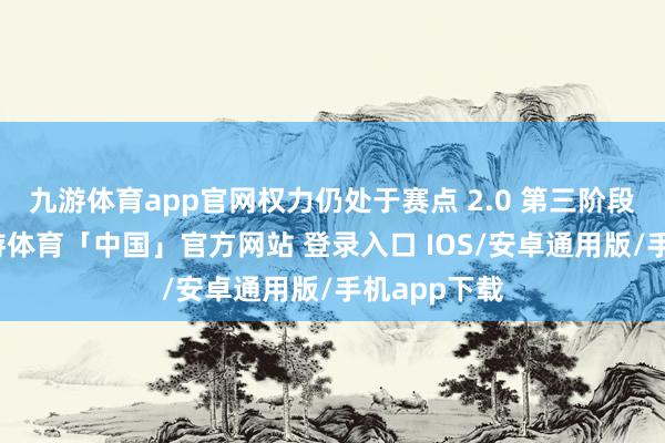 九游体育app官网权力仍处于赛点 2.0 第三阶段攻坚战-九游体育「中国」官方网站 登录入口 IOS/安卓通用版/手机app下载