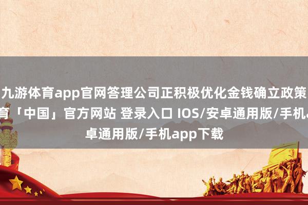 九游体育app官网答理公司正积极优化金钱确立政策-九游体育「中国」官方网站 登录入口 IOS/安卓通用版/手机app下载