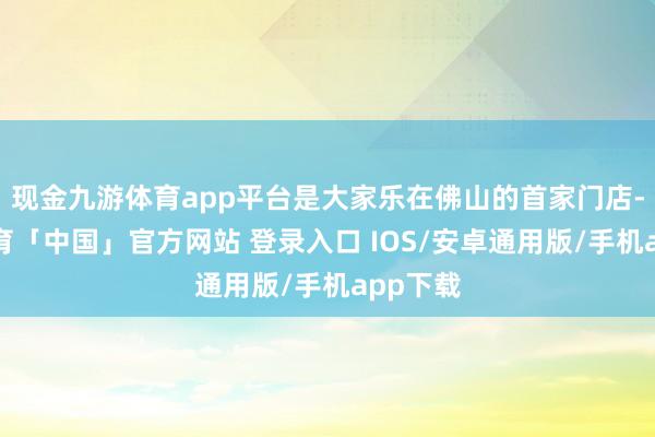 现金九游体育app平台是大家乐在佛山的首家门店-九游体育「中国」官方网站 登录入口 IOS/安卓通用版/手机app下载