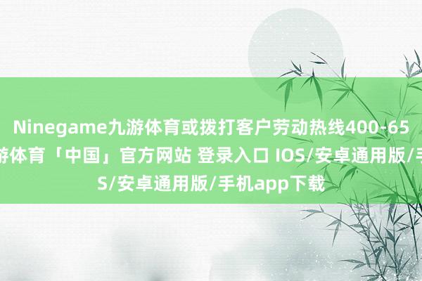 Ninegame九游体育或拨打客户劳动热线400-651-7000-九游体育「中国」官方网站 登录入口 IOS/安卓通用版/手机app下载
