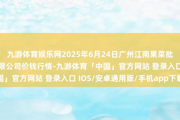 九游体育娱乐网2025年6月24日广州江南果菜批发阛阓测度打算处罚有限公司价钱行情-九游体育「中国」官方网站 登录入口 IOS/安卓通用版/手机app下载