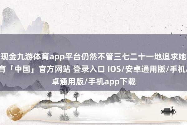 现金九游体育app平台仍然不管三七二十一地追求她-九游体育「中国」官方网站 登录入口 IOS/安卓通用版/手机app下载