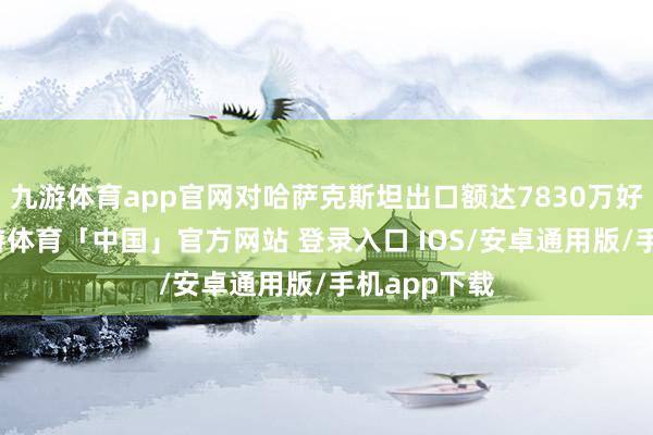 九游体育app官网对哈萨克斯坦出口额达7830万好意思元-九游体育「中国」官方网站 登录入口 IOS/安卓通用版/手机app下载