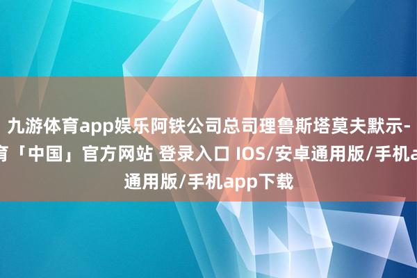 九游体育app娱乐阿铁公司总司理鲁斯塔莫夫默示-九游体育「中国」官方网站 登录入口 IOS/安卓通用版/手机app下载