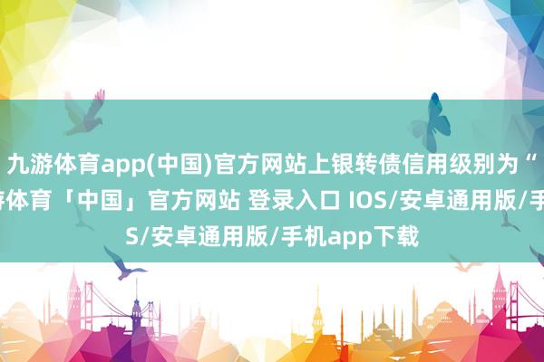 九游体育app(中国)官方网站上银转债信用级别为“AAA”-九游体育「中国」官方网站 登录入口 IOS/安卓通用版/手机app下载