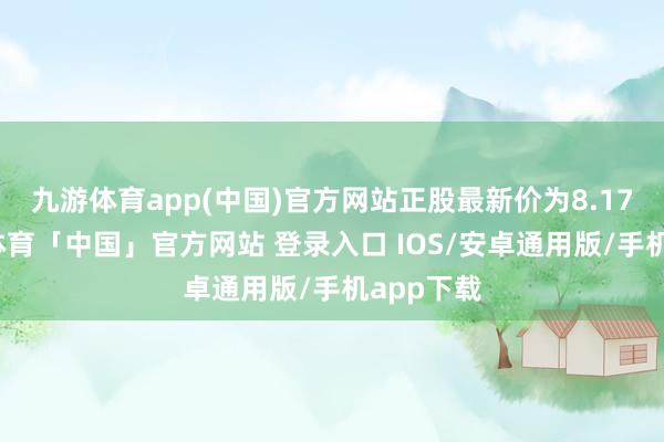 九游体育app(中国)官方网站正股最新价为8.17元-九游体育「中国」官方网站 登录入口 IOS/安卓通用版/手机app下载