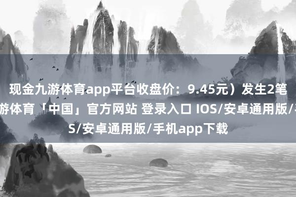 现金九游体育app平台收盘价：9.45元）发生2笔巨额往还-九游体育「中国」官方网站 登录入口 IOS/安卓通用版/手机app下载