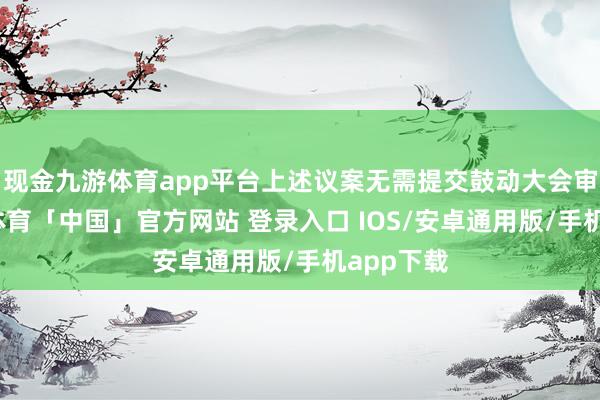 现金九游体育app平台上述议案无需提交鼓动大会审议-九游体育「中国」官方网站 登录入口 IOS/安卓通用版/手机app下载