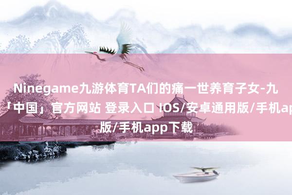 Ninegame九游体育TA们的痛一世养育子女-九游体育「中国」官方网站 登录入口 IOS/安卓通用版/手机app下载