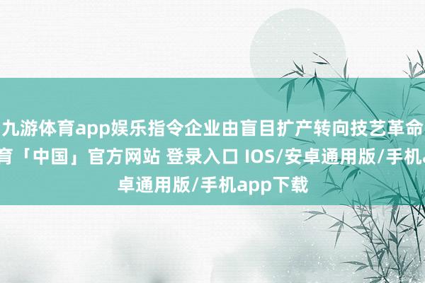 九游体育app娱乐指令企业由盲目扩产转向技艺革命-九游体育「中国」官方网站 登录入口 IOS/安卓通用版/手机app下载