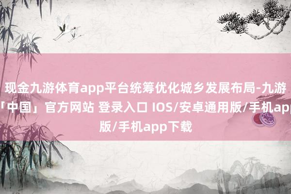 现金九游体育app平台统筹优化城乡发展布局-九游体育「中国」官方网站 登录入口 IOS/安卓通用版/手机app下载