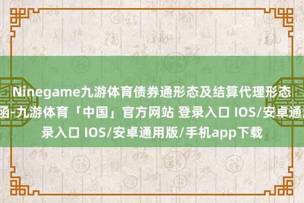 Ninegame九游体育债券通形态及结算代理形态下均取消合规本心函-九游体育「中国」官方网站 登录入口 IOS/安卓通用版/手机app下载