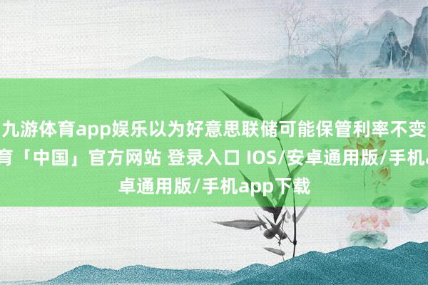 九游体育app娱乐以为好意思联储可能保管利率不变-九游体育「中国」官方网站 登录入口 IOS/安卓通用版/手机app下载