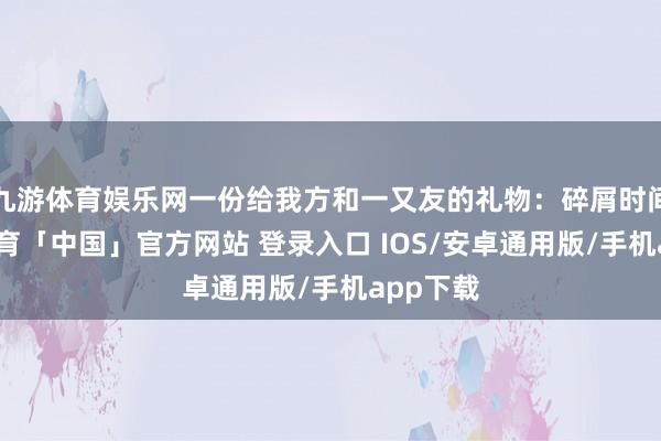 九游体育娱乐网一份给我方和一又友的礼物：碎屑时间-九游体育「中国」官方网站 登录入口 IOS/安卓通用版/手机app下载
