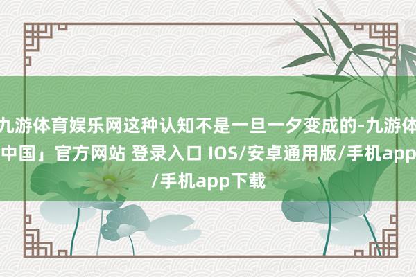 九游体育娱乐网这种认知不是一旦一夕变成的-九游体育「中国」官方网站 登录入口 IOS/安卓通用版/手机app下载
