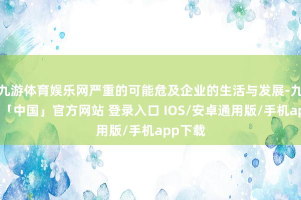 九游体育娱乐网严重的可能危及企业的生活与发展-九游体育「中国」官方网站 登录入口 IOS/安卓通用版/手机app下载