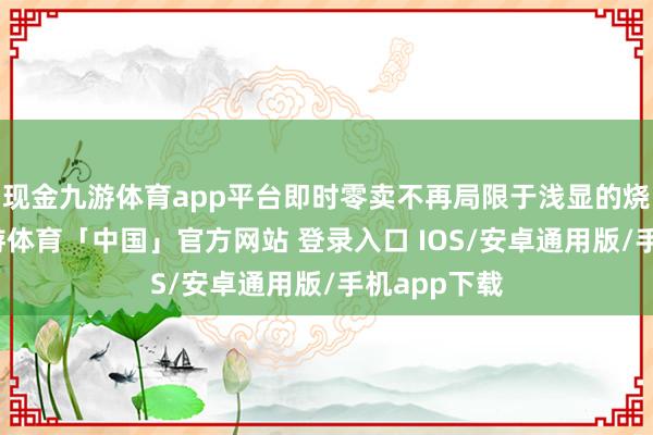 现金九游体育app平台即时零卖不再局限于浅显的烧钱补贴-九游体育「中国」官方网站 登录入口 IOS/安卓通用版/手机app下载