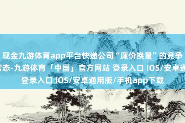 现金九游体育app平台快递公司“廉价换量”的竞争策略早已成为行业常态-九游体育「中国」官方网站 登录入口 IOS/安卓通用版/手机app下载