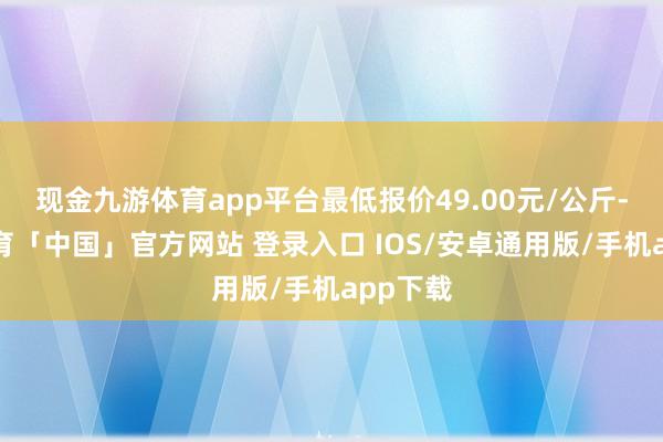 现金九游体育app平台最低报价49.00元/公斤-九游体育「中国」官方网站 登录入口 IOS/安卓通用版/手机app下载