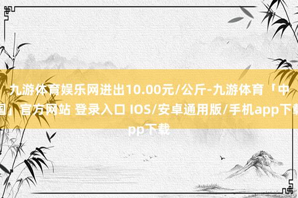 九游体育娱乐网进出10.00元/公斤-九游体育「中国」官方网站 登录入口 IOS/安卓通用版/手机app下载