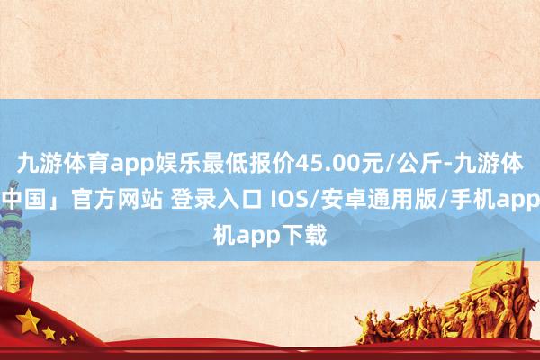 九游体育app娱乐最低报价45.00元/公斤-九游体育「中国」官方网站 登录入口 IOS/安卓通用版/手机app下载