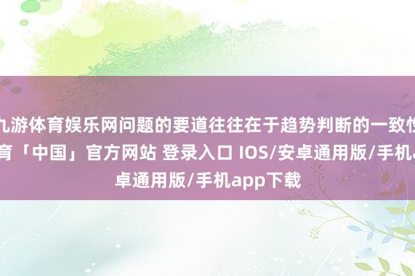 九游体育娱乐网问题的要道往往在于趋势判断的一致性-九游体育「中国」官方网站 登录入口 IOS/安卓通用版/手机app下载
