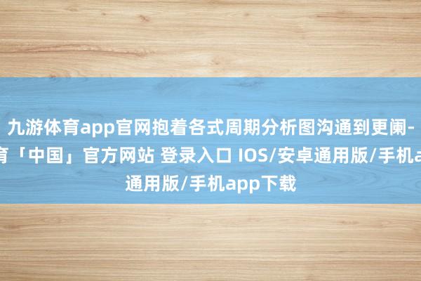 九游体育app官网抱着各式周期分析图沟通到更阑-九游体育「中国」官方网站 登录入口 IOS/安卓通用版/手机app下载