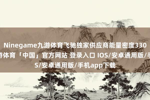Ninegame九游体育飞驰独家供应商能量密度330Wh/kg-九游体育「中国」官方网站 登录入口 IOS/安卓通用版/手机app下载