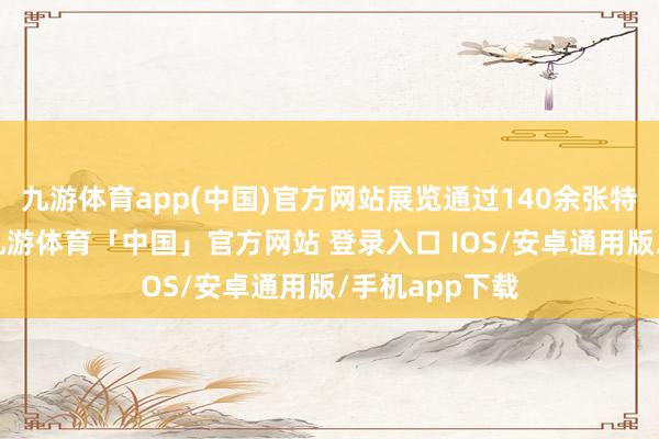 九游体育app(中国)官方网站展览通过140余张特等历史相片-九游体育「中国」官方网站 登录入口 IOS/安卓通用版/手机app下载