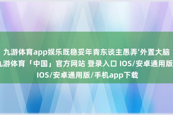 九游体育app娱乐既稳妥年青东谈主愚弄‘外置大脑’自嘲的语境-九游体育「中国」官方网站 登录入口 IOS/安卓通用版/手机app下载