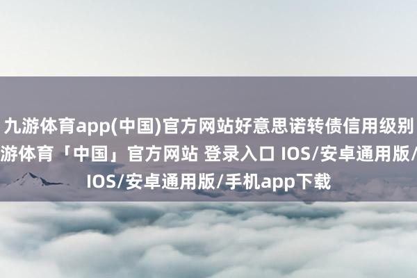 九游体育app(中国)官方网站好意思诺转债信用级别为“AA-”-九游体育「中国」官方网站 登录入口 IOS/安卓通用版/手机app下载