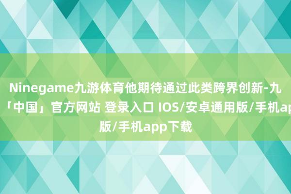 Ninegame九游体育他期待通过此类跨界创新-九游体育「中国」官方网站 登录入口 IOS/安卓通用版/手机app下载