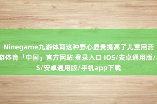 Ninegame九游体育这种野心显贵提高了儿童用药的驯顺性-九游体育「中国」官方网站 登录入口 IOS/安卓通用版/手机app下载