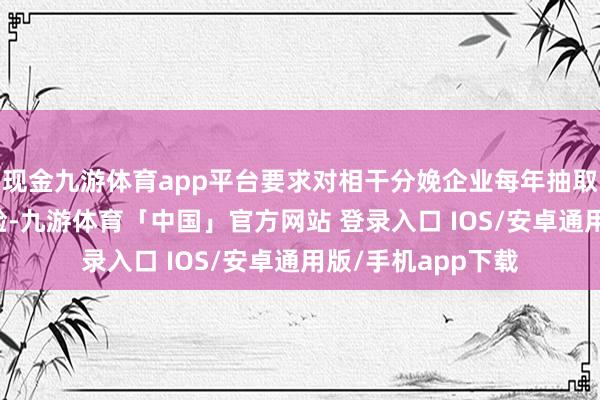 现金九游体育app平台要求对相干分娩企业每年抽取35%开展旧例查验-九游体育「中国」官方网站 登录入口 IOS/安卓通用版/手机app下载