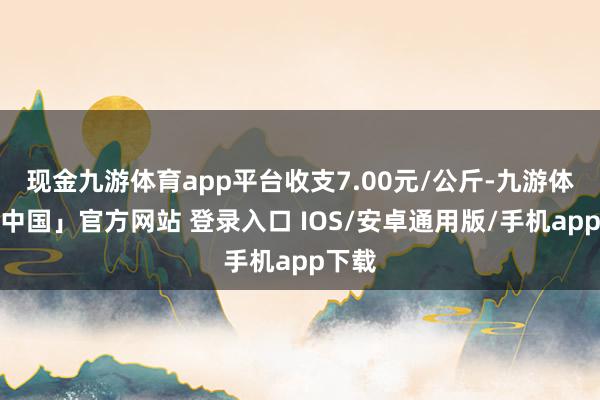 现金九游体育app平台收支7.00元/公斤-九游体育「中国」官方网站 登录入口 IOS/安卓通用版/手机app下载