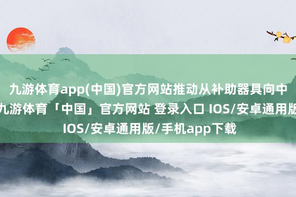 九游体育app(中国)官方网站推动从补助器具向中枢兵器的转型-九游体育「中国」官方网站 登录入口 IOS/安卓通用版/手机app下载