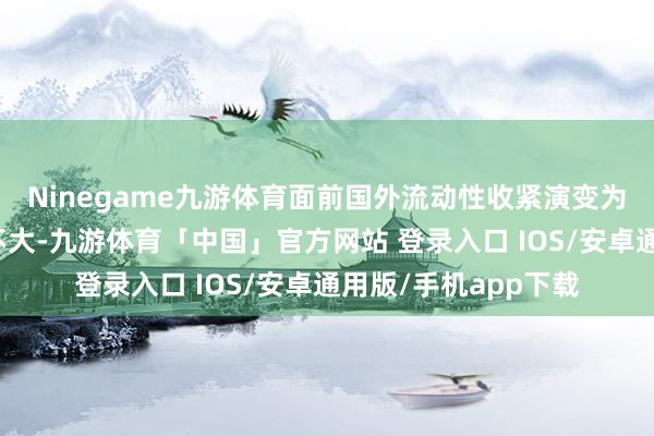 Ninegame九游体育面前国外流动性收紧演变为系统性风险的概率不大-九游体育「中国」官方网站 登录入口 IOS/安卓通用版/手机app下载