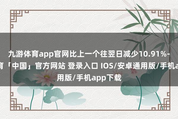 九游体育app官网比上一个往翌日减少10.91%-九游体育「中国」官方网站 登录入口 IOS/安卓通用版/手机app下载