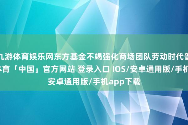 九游体育娱乐网东方基金不竭强化商场团队劳动时代普及-九游体育「中国」官方网站 登录入口 IOS/安卓通用版/手机app下载