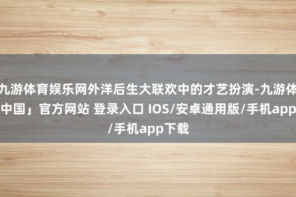 九游体育娱乐网外洋后生大联欢中的才艺扮演-九游体育「中国」官方网站 登录入口 IOS/安卓通用版/手机app下载