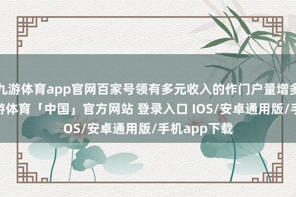 九游体育app官网百家号领有多元收入的作门户量增多了 30%-九游体育「中国」官方网站 登录入口 IOS/安卓通用版/手机app下载