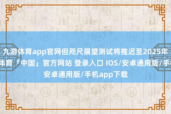 九游体育app官网但咫尺展望测试将推迟至2025年春季-九游体育「中国」官方网站 登录入口 IOS/安卓通用版/手机app下载