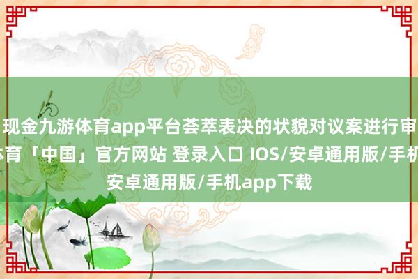 现金九游体育app平台荟萃表决的状貌对议案进行审议-九游体育「中国」官方网站 登录入口 IOS/安卓通用版/手机app下载