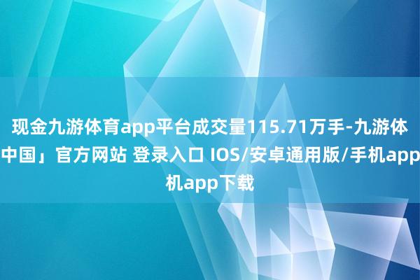 现金九游体育app平台成交量115.71万手-九游体育「中国」官方网站 登录入口 IOS/安卓通用版/手机app下载