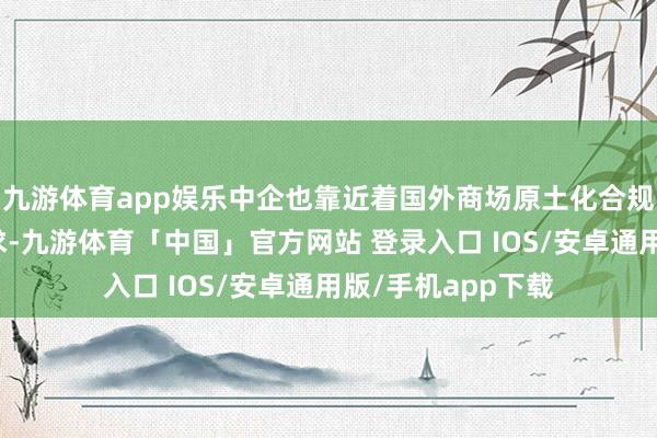 九游体育app娱乐中企也靠近着国外商场原土化合规、业务发展等需求-九游体育「中国」官方网站 登录入口 IOS/安卓通用版/手机app下载