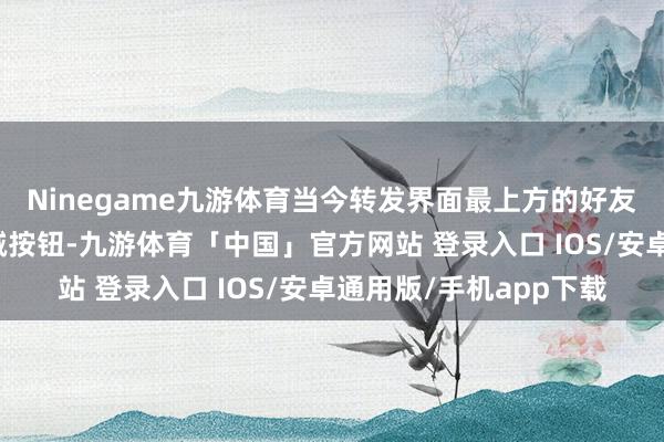 Ninegame九游体育当今转发界面最上方的好友列表后头多了一个删减按钮-九游体育「中国」官方网站 登录入口 IOS/安卓通用版/手机app下载