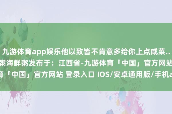 九游体育app娱乐他以致皆不肯意多给你上点咸菜...... 琼浆潮汕砂锅纯白粥海鲜粥发布于：江西省-九游体育「中国」官方网站 登录入口 IOS/安卓通用版/手机app下载