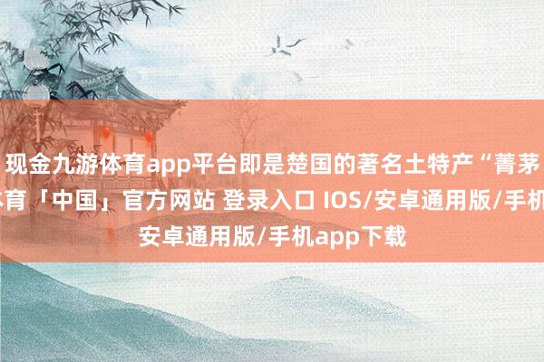 现金九游体育app平台即是楚国的著名土特产“菁茅”-九游体育「中国」官方网站 登录入口 IOS/安卓通用版/手机app下载